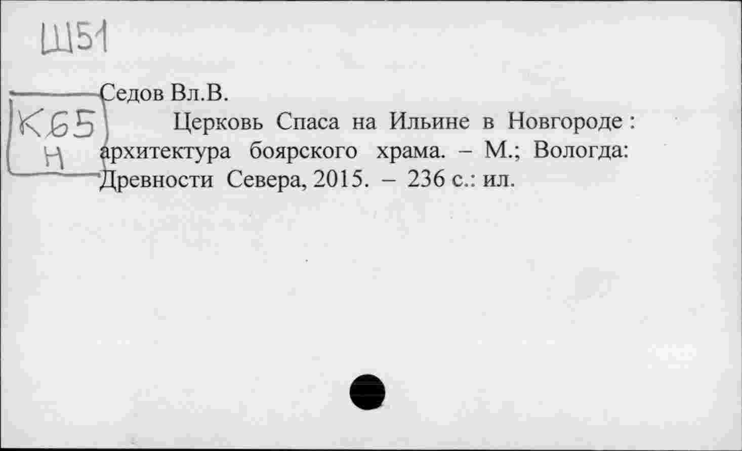 ﻿Щ5І
«Б
Седов Вл.В.
Церковь Спаса на Ильине в Новгороде : архитектура боярского храма. - М.; Вологда:
— ■ 'Древности Севера, 2015. - 236 с.: ил.